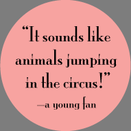 "It sounds like animals jumping in the circus!" —a young fan